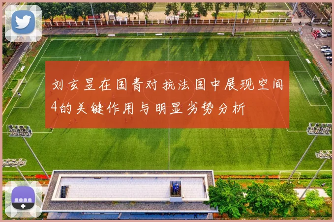 刘玄昱在国青对抗法国中展现空间4的关键作用与明显劣势分析