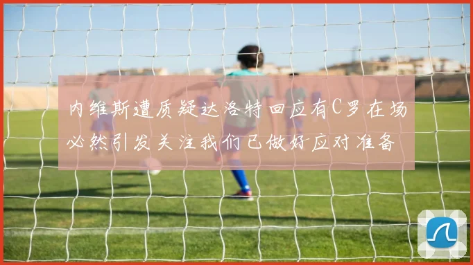 内维斯遭质疑达洛特回应有C罗在场必然引发关注我们已做好应对准备