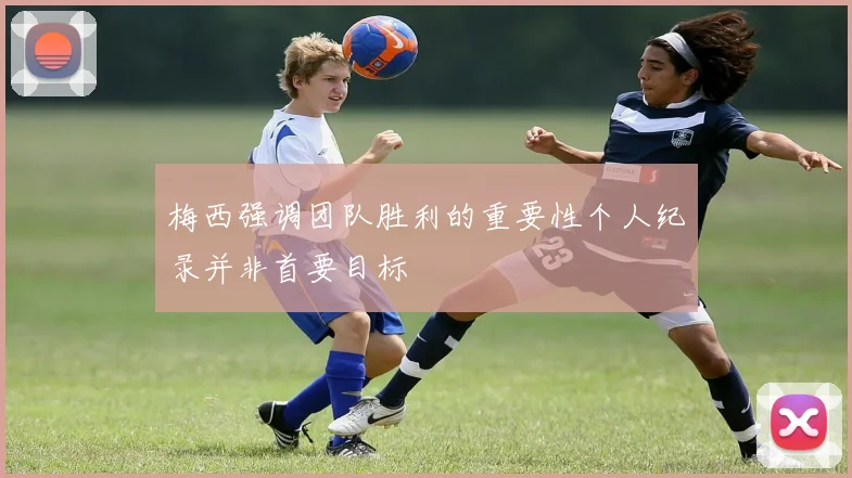 梅西强调团队胜利的重要性个人纪录并非首要目标