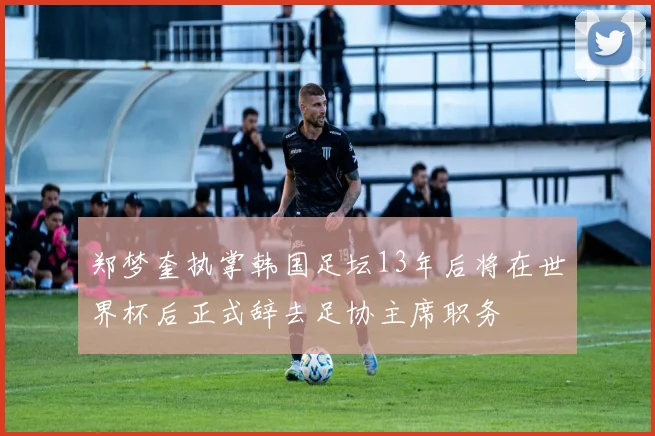 郑梦奎执掌韩国足坛13年后将在世界杯后正式辞去足协主席职务
