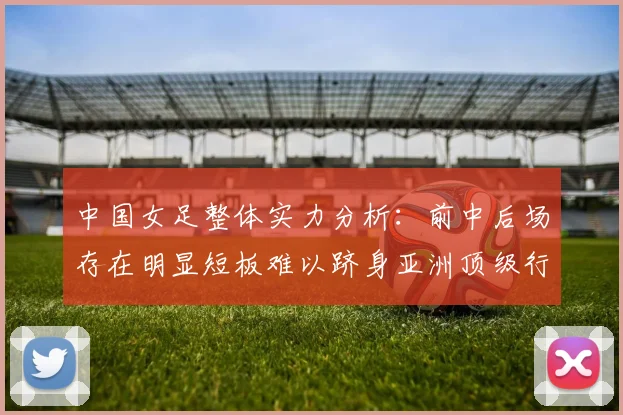 中国女足整体实力分析：前中后场存在明显短板难以跻身亚洲顶级行列