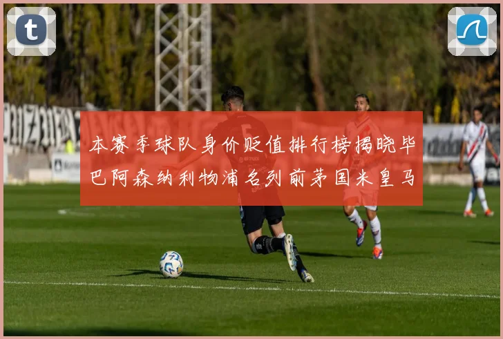 本赛季球队身价贬值排行榜揭晓毕巴阿森纳利物浦名列前茅国米皇马紧随其后