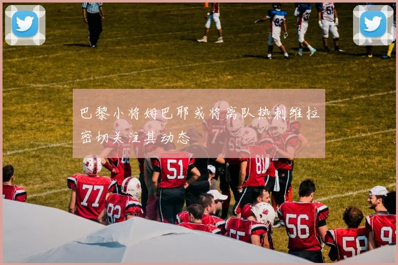 巴黎小将姆巴耶或将离队热刺维拉密切关注其动态