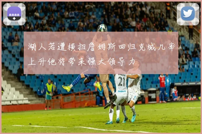 湖人若遭横扫詹姆斯回归克城几率上升他将带来强大领导力