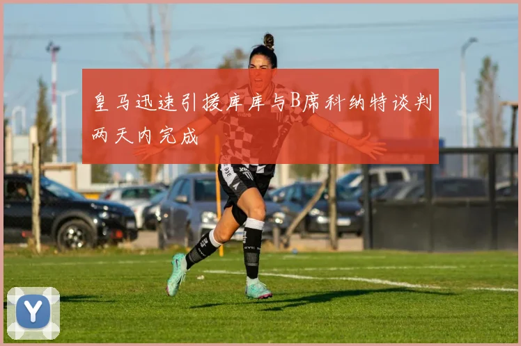 皇马迅速引援库库与B席科纳特谈判两天内完成