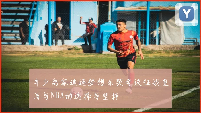 年少离家追逐梦想东契奇谈征战皇马与NBA的选择与坚持