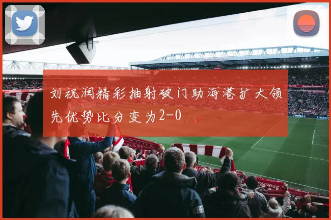 刘祝润精彩抽射破门助海港扩大领先优势比分变为2-0