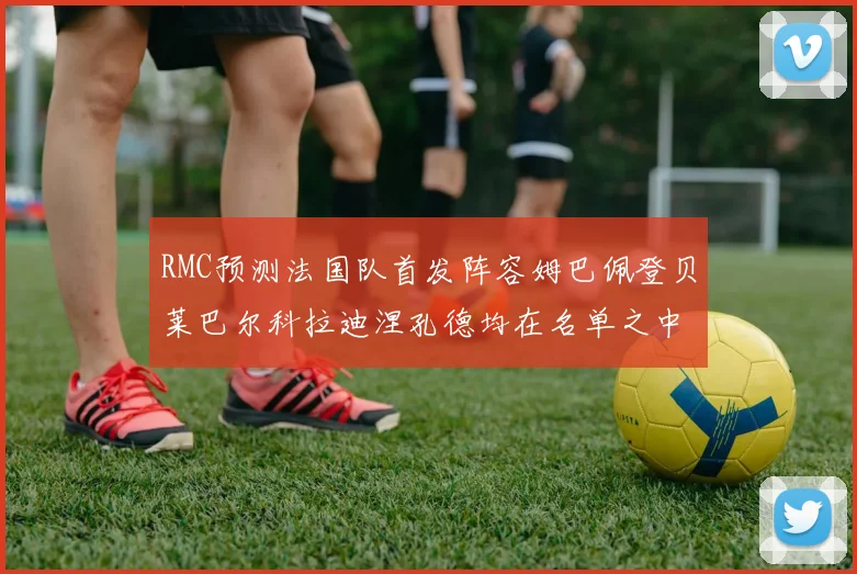 RMC预测法国队首发阵容姆巴佩登贝莱巴尔科拉迪涅孔德均在名单之中