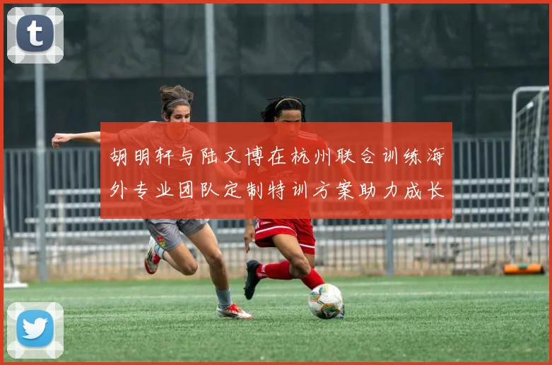 胡明轩与陆文博在杭州联合训练海外专业团队定制特训方案助力成长