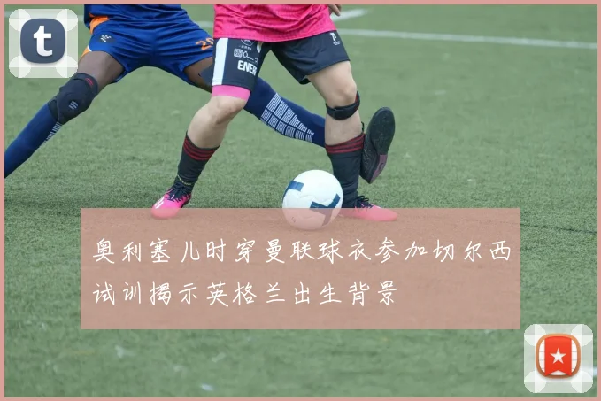 奥利塞儿时穿曼联球衣参加切尔西试训揭示英格兰出生背景