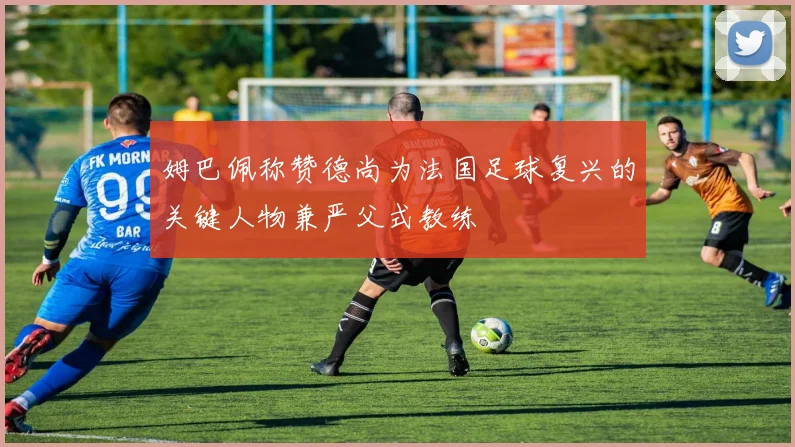 姆巴佩称赞德尚为法国足球复兴的关键人物兼严父式教练