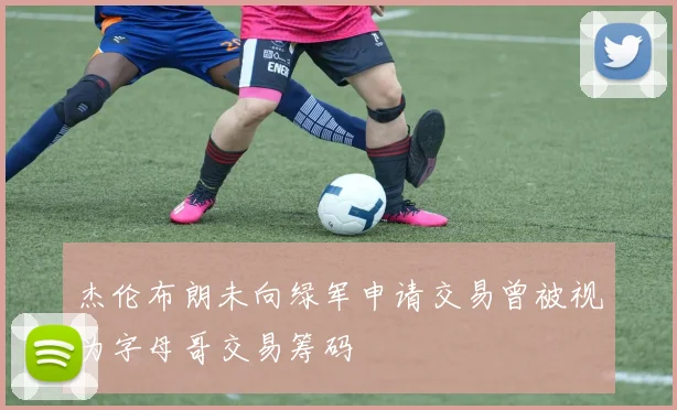 杰伦布朗未向绿军申请交易曾被视为字母哥交易筹码