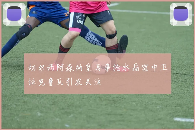 切尔西阿森纳皇马争抢水晶宫中卫拉克鲁瓦引发关注