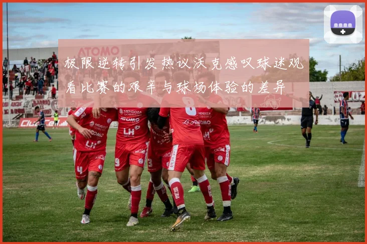 极限逆转引发热议沃克感叹球迷观看比赛的艰辛与球场体验的差异