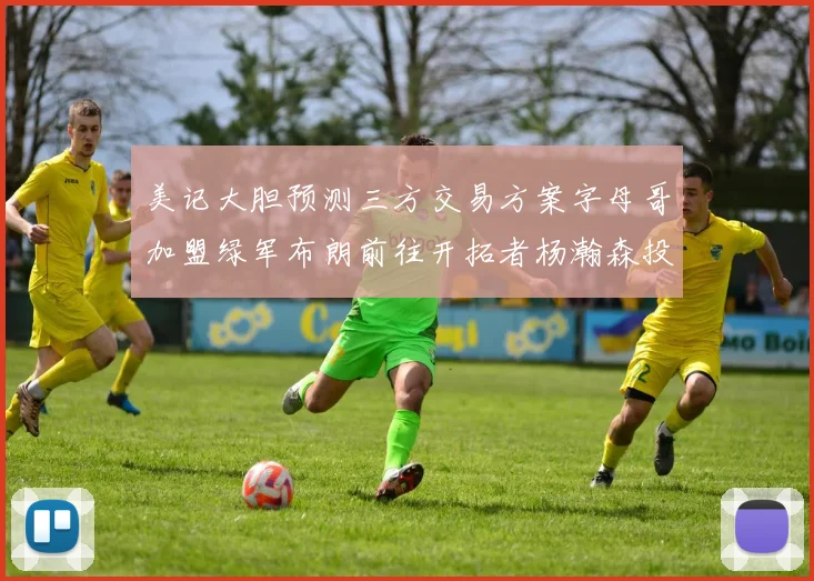 美记大胆预测三方交易方案字母哥加盟绿军布朗前往开拓者杨瀚森投奔雄鹿