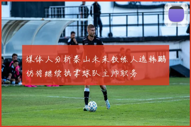 媒体人分析泰山未来教练人选韩鹏仍将继续执掌球队主帅职务