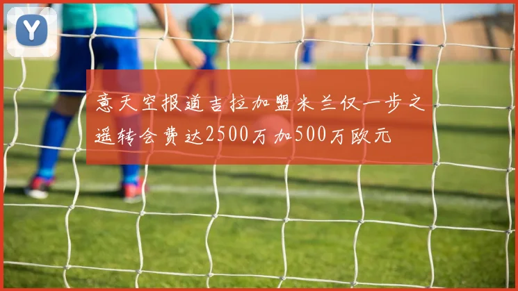意天空报道吉拉加盟米兰仅一步之遥转会费达2500万加500万欧元