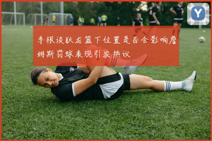 李根谈狄龙篮下位置是否会影响詹姆斯罚球表现引发热议