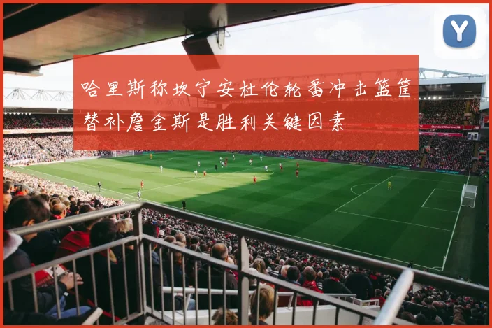 哈里斯称坎宁安杜伦轮番冲击篮筐替补詹金斯是胜利关键因素