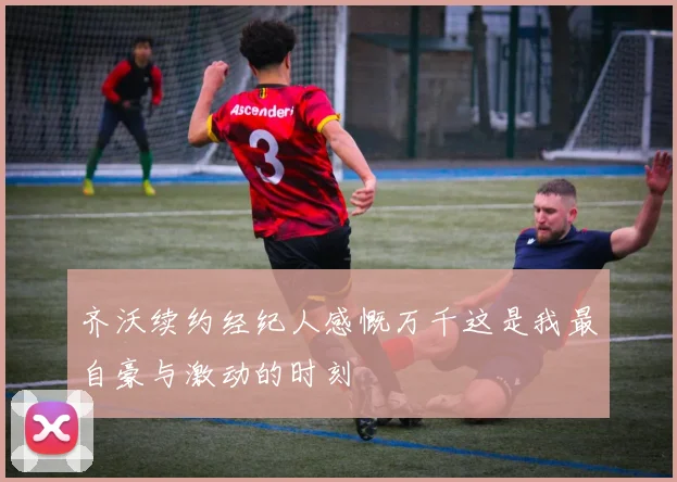 齐沃续约经纪人感慨万千这是我最自豪与激动的时刻