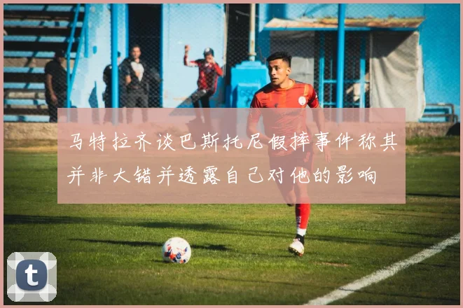 马特拉齐谈巴斯托尼假摔事件称其并非大错并透露自己对他的影响